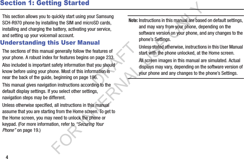 4Section 1: Getting StartedThis section allows you to quickly start using your Samsung SCH-R970 phone by installing the SIM and microSD cards, installing and charging the battery, activating your service, and setting up your voicemail account. Understanding this User ManualThe sections of this manual generally follow the features of your phone. A robust index for features begins on page 233. Also included is important safety information that you should know before using your phone. Most of this information is near the back of the guide, beginning on page 196. This manual gives navigation instructions according to the default display settings. If you select other settings, navigation steps may be different. Unless otherwise specified, all instructions in this manual assume that you are starting from the Home screen. To get to the Home screen, you may need to unlock the phone or keypad. (For more information, refer to “Securing Your Phone” on page 19.) Note:Instructions in this manual are based on default settings, and may vary from your phone, depending on the software version on your phone, and any changes to the phone’s Settings. Unless stated otherwise, instructions in this User Manual start with the phone unlocked, at the Home screen. All screen images in this manual are simulated. Actual displays may vary, depending on the software version of your phone and any changes to the phone’s Settings.DRAFT FOR INTERNAL USE ONLY