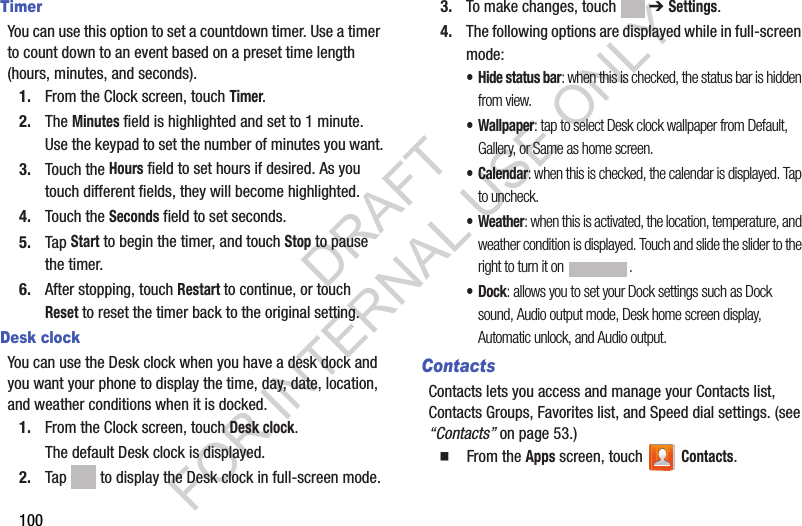 100TimerYou can use this option to set a countdown timer. Use a timer to count down to an event based on a preset time length (hours, minutes, and seconds).1. From the Clock screen, touch Timer.2. The Minutes field is highlighted and set to 1 minute. Use the keypad to set the number of minutes you want.3. Touch the Hours field to set hours if desired. As you touch different fields, they will become highlighted.4. Touch the Seconds field to set seconds.5. Tap Start to begin the timer, and touch Stop to pause the timer. 6. After stopping, touch Restart to continue, or touch Reset to reset the timer back to the original setting. Desk clockYou can use the Desk clock when you have a desk dock and you want your phone to display the time, day, date, location, and weather conditions when it is docked. 1. From the Clock screen, touch Desk clock.The default Desk clock is displayed.2. Tap   to display the Desk clock in full-screen mode.3. To make changes, touch  ➔ Settings.4. The following options are displayed while in full-screen mode:• Hide status bar: when this is checked, the status bar is hidden from view.•Wallpaper: tap to select Desk clock wallpaper from Default, Gallery, or Same as home screen.•Calendar: when this is checked, the calendar is displayed. Tap to uncheck.• Weather: when this is activated, the location, temperature, and weather condition is displayed. Touch and slide the slider to the right to turn it on  .•Dock: allows you to set your Dock settings such as Dock sound, Audio output mode, Desk home screen display, Automatic unlock, and Audio output.ContactsContacts lets you access and manage your Contacts list, Contacts Groups, Favorites list, and Speed dial settings. (see “Contacts” on page 53.) 䡲  From the Apps screen, touch   Contacts. DRAFT FOR INTERNAL USE ONLY