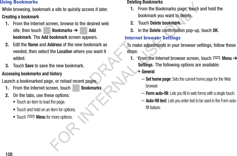 108Using BookmarksWhile browsing, bookmark a site to quickly access it later.Creating a bookmark1. From the Internet screen, browse to the desired web site, then touch Bookmarks ➔ Add bookmark. The Add bookmark screen appears. 2. Edit the Name and Address of the new bookmark as needed, then select the Location where you want it added. 3. Touch Save to save the new bookmark. Accessing bookmarks and historyLaunch a bookmarked page, or reload recent pages.1. From the Internet screen, touch   Bookmarks.2. On the tabs, use these options: •Touch an item to load the page.•Touch and hold on an item for options.•Touch  Menu for more options.Deleting Bookmarks1. From the Bookmarks page, touch and hold the bookmark you want to delete.2. Touch Delete bookmark.3. In the Delete confirmation pop-up, touch OK.Internet browser SettingsTo make adjustments in your browser settings, follow these steps:1. From the Internet browser screen, touch   Menu ➔ Settings. The following options are available:• General: –Set home page: Sets the current home page for the Web browser.–Form auto-fill: Lets you fill in web forms with a single touch.–Auto-fill text: Lets you enter text to be used in the Form auto-fill feature. DRAFT FOR INTERNAL USE ONLY