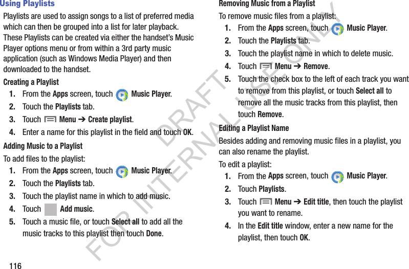 116Using PlaylistsPlaylists are used to assign songs to a list of preferred media which can then be grouped into a list for later playback. These Playlists can be created via either the handset’s Music Player options menu or from within a 3rd party music application (such as Windows Media Player) and then downloaded to the handset.Creating a Playlist1. From the Apps screen, touch   Music Player.2. Touch the Playlists tab.3. Touch  Menu ➔ Create playlist.4. Enter a name for this playlist in the field and touch OK.Adding Music to a PlaylistTo add files to the playlist:1. From the Apps screen, touch   Music Player.2. Touch the Playlists tab.3. Touch the playlist name in which to add music.4. Touch   Add music.5. Touch a music file, or touch Select all to add all the music tracks to this playlist then touch Done.Removing Music from a PlaylistTo remove music files from a playlist:1. From the Apps screen, touch   Music Player.2. Touch the Playlists tab.3. Touch the playlist name in which to delete music.4. Touch  Menu ➔ Remove.5. Touch the check box to the left of each track you want to remove from this playlist, or touch Select all to remove all the music tracks from this playlist, then touch Remove.Editing a Playlist NameBesides adding and removing music files in a playlist, you can also rename the playlist.To edit a playlist:1. From the Apps screen, touch   Music Player.2. Touch Playlists. 3. Touch  Menu ➔ Edit title, then touch the playlist you want to rename. 4. In the Edit title window, enter a new name for the playlist, then touch OK.DRAFT FOR INTERNAL USE ONLY