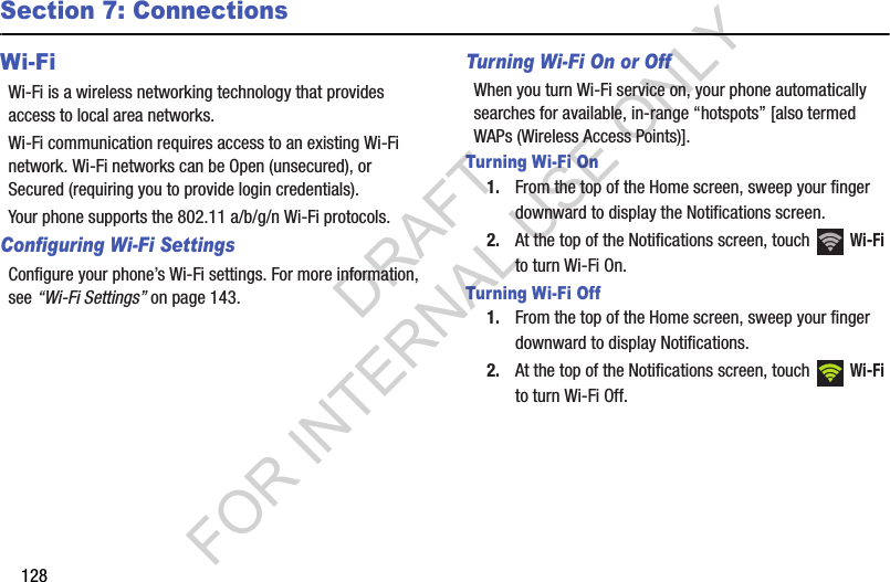 128Section 7: ConnectionsWi-FiWi-Fi is a wireless networking technology that provides access to local area networks.Wi-Fi communication requires access to an existing Wi-Fi network. Wi-Fi networks can be Open (unsecured), or Secured (requiring you to provide login credentials). Your phone supports the 802.11 a/b/g/n Wi-Fi protocols.Configuring Wi-Fi SettingsConfigure your phone’s Wi-Fi settings. For more information, see “Wi-Fi Settings” on page 143.Turning Wi-Fi On or OffWhen you turn Wi-Fi service on, your phone automatically searches for available, in-range “hotspots” [also termed WAPs (Wireless Access Points)]. Turning Wi-Fi On1. From the top of the Home screen, sweep your finger downward to display the Notifications screen. 2. At the top of the Notifications screen, touch   Wi-Fi to turn Wi-Fi On. Turning Wi-Fi Off1. From the top of the Home screen, sweep your finger downward to display Notifications. 2. At the top of the Notifications screen, touch   Wi-Fi to turn Wi-Fi Off.DRAFT FOR INTERNAL USE ONLY