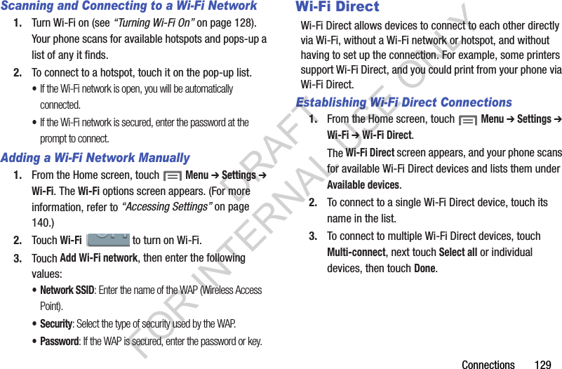 Connections       129Scanning and Connecting to a Wi-Fi Network1. Turn Wi-Fi on (see “Turning Wi-Fi On” on page 128). Your phone scans for available hotspots and pops-up a list of any it finds. 2. To connect to a hotspot, touch it on the pop-up list. •If the Wi-Fi network is open, you will be automatically connected. •If the Wi-Fi network is secured, enter the password at the prompt to connect. Adding a Wi-Fi Network Manually1. From the Home screen, touch  Menu ➔ Settings ➔ Wi-Fi. The Wi-Fi options screen appears. (For more information, refer to “Accessing Settings” on page 140.) 2. Touch Wi-Fi   to turn on Wi-Fi. 3. Touch Add Wi-Fi network, then enter the following values: • Network SSID: Enter the name of the WAP (Wireless Access Point). •Security: Select the type of security used by the WAP.•Password: If the WAP is secured, enter the password or key. Wi-Fi DirectWi-Fi Direct allows devices to connect to each other directly via Wi-Fi, without a Wi-Fi network or hotspot, and without having to set up the connection. For example, some printers support Wi-Fi Direct, and you could print from your phone via Wi-Fi Direct.Establishing Wi-Fi Direct Connections1. From the Home screen, touch  Menu ➔ Settings ➔ Wi-Fi ➔ Wi-Fi Direct. The Wi-Fi Direct screen appears, and your phone scans for available Wi-Fi Direct devices and lists them under Available devices. 2. To connect to a single Wi-Fi Direct device, touch its name in the list. 3. To connect to multiple Wi-Fi Direct devices, touch Multi-connect, next touch Select all or individual devices, then touch Done. DRAFT FOR INTERNAL USE ONLY