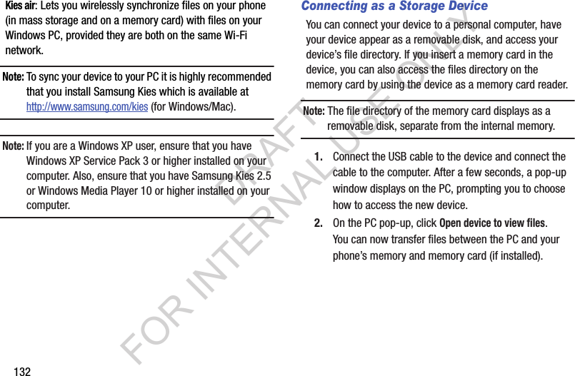 132Kies air: Lets you wirelessly synchronize files on your phone (in mass storage and on a memory card) with files on your Windows PC, provided they are both on the same Wi-Fi network. Note:To sync your device to your PC it is highly recommended that you install Samsung Kies which is available at http://www.samsung.com/kies (for Windows/Mac).Note:If you are a Windows XP user, ensure that you have Windows XP Service Pack 3 or higher installed on your computer. Also, ensure that you have Samsung Kies 2.5 or Windows Media Player 10 or higher installed on your computer. Connecting as a Storage DeviceYou can connect your device to a personal computer, have your device appear as a removable disk, and access your device’s file directory. If you insert a memory card in the device, you can also access the files directory on the memory card by using the device as a memory card reader. Note: The file directory of the memory card displays as a removable disk, separate from the internal memory.1. Connect the USB cable to the device and connect the cable to the computer. After a few seconds, a pop-up window displays on the PC, prompting you to choose how to access the new device.2. On the PC pop-up, click Open device to view files. You can now transfer files between the PC and your phone’s memory and memory card (if installed). DRAFT FOR INTERNAL USE ONLY