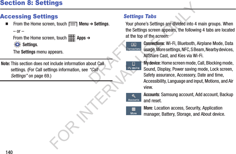 140Section 8: SettingsAccessing Settings䡲  From the Home screen, touch  Menu ➔ Settings.– or –From the Home screen, touch   Apps ➔  Settings. The Settings menu appears. Note:This section does not include information about Call settings. (For Call settings information, see “Call Settings” on page 69.) Settings TabsYour phone’s Settings are divided into 4 main groups. When the Settings screen appears, the following 4 tabs are located at the top of the screen:  Connections: Wi-Fi, Bluetooth, Airplane Mode, Data usage, More settings, NFC, S Beam, Nearby devices, AllShare Cast, and Kies via Wi-Fi. My device: Home screen mode, Call, Blocking mode, Sound, Display, Power saving mode, Lock screen, Safety assurance, Accessory, Date and time, Accessibility, Language and input, Motions, and Air view. Accounts: Samsung account, Add account, Backup and reset.  More: Location access, Security, Application manager, Battery, Storage, and About device.DRAFT FOR INTERNAL USE ONLY