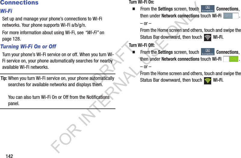 142ConnectionsWi-FiSet up and manage your phone’s connections to Wi-Fi networks. Your phone supports Wi-Fi a/b/g/n.For more information about using Wi-Fi, see “Wi-Fi” on page 128. Turning Wi-Fi On or OffTurn your phone’s Wi-Fi service on or off. When you turn Wi-Fi service on, your phone automatically searches for nearby available Wi-Fi networks.Tip:When you turn Wi-Fi service on, your phone automatically searches for available networks and displays them.You can also turn Wi-Fi On or Off from the Notifications panel.Turn Wi-Fi On: 䡲  From the Settings screen, touch Connections, then under Network connections touch Wi-Fi . – or –From the Home screen and others, touch and swipe the Status Bar downward, then touch   Wi-Fi. Turn Wi-Fi Off: 䡲  From the Settings screen, touch Connections, then under Network connections touch Wi-Fi . – or –From the Home screen and others, touch and swipe the Status Bar downward, then touch   Wi-Fi. DRAFT FOR INTERNAL USE ONLY