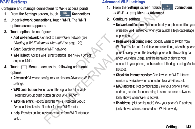 Settings       143Wi-Fi SettingsConfigure and manage connections to Wi-Fi access points. 1. From the Settings screen, touch Connections. 2. Under Network connections, touch Wi-Fi. The Wi-Fi options screen appears. 3. Touch options to configure: • Add Wi-Fi network: Connect to a new Wi-Fi network (see “Adding a Wi-Fi Network Manually” on page 129). •Scan: Search for available Wi-Fi networks. • Wi-Fi Direct: Access Wi-Fi Direct settings (see “Wi-Fi Direct” on page 144.) 4. Touch  Menu to access the following additional options: • Advanced: View and configure your phone’s Advanced Wi-Fi settings. • WPS push button: Record/send the signal from the Wi-Fi Protected Set-up push button on your Wi-Fi router. • WPS PIN entry: Record/send the Wi-Fi Protected Set-up Personal Identification Number for your Wi-Fi router. •Help: Provides on-line assistance to perform Wi-Fi interface tasks. Advanced Wi-Fi settings1. From the Settings screen, touch Connections ➔ Wi-Fi ➔  Menu ➔ Advanced.2. Configure settings:• Network notification: When enabled, your phone notifies you of nearby Wi-Fi networks when you launch a high data-usage application. • Keep Wi-Fi on during sleep: Specify when to switch from Wi-Fi to mobile data for data communications, when the phone goes to sleep (when the backlight goes out). This setting can affect your data usage, and the behavior of devices you connect to your phone, such as when tethering or using Mobile Hotspot.• Check for Internet service: Check whether Wi-Fi Internet service is available when connected to a W-Fi hotspot. •MAC address: (Not configurable) View your phone’s MAC address, needed for connecting to some secured networks (only shows when Wi-Fi is active).•IP address: (Not configurable) View your phone’s IP address (only shows when connected to a Wi-Fi network). DRAFT FOR INTERNAL USE ONLY