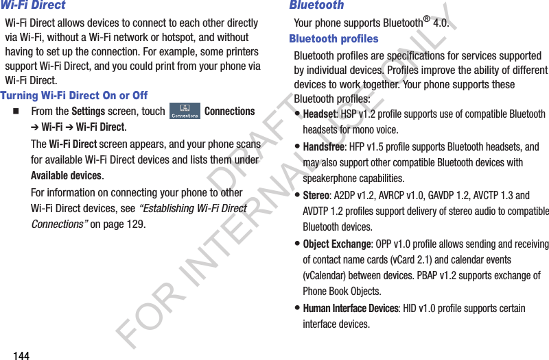 144Wi-Fi DirectWi-Fi Direct allows devices to connect to each other directly via Wi-Fi, without a Wi-Fi network or hotspot, and without having to set up the connection. For example, some printers support Wi-Fi Direct, and you could print from your phone via Wi-Fi Direct.Turning Wi-Fi Direct On or Off䡲  From the Settings screen, touch Connections ➔ Wi-Fi ➔ Wi-Fi Direct. The Wi-Fi Direct screen appears, and your phone scans for available Wi-Fi Direct devices and lists them under Available devices. For information on connecting your phone to other Wi-Fi Direct devices, see “Establishing Wi-Fi Direct Connections” on page 129. BluetoothYour phone supports Bluetooth® 4.0.Bluetooth profilesBluetooth profiles are specifications for services supported by individual devices. Profiles improve the ability of different devices to work together. Your phone supports these Bluetooth profiles:•Headset: HSP v1.2 profile supports use of compatible Bluetooth headsets for mono voice.•Handsfree: HFP v1.5 profile supports Bluetooth headsets, and may also support other compatible Bluetooth devices with speakerphone capabilities.•Stereo: A2DP v1.2, AVRCP v1.0, GAVDP 1.2, AVCTP 1.3 and AVDTP 1.2 profiles support delivery of stereo audio to compatible Bluetooth devices.•Object Exchange: OPP v1.0 profile allows sending and receiving of contact name cards (vCard 2.1) and calendar events (vCalendar) between devices. PBAP v1.2 supports exchange of Phone Book Objects.•Human Interface Devices: HID v1.0 profile supports certain interface devices.DRAFT FOR INTERNAL USE ONLY