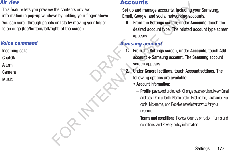 Settings       177Air viewThis feature lets you preview the contents or view information in pop-up windows by holding your finger above You can scroll through panels or lists by moving your finger to an edge (top/bottom/left/right) of the screen.Voice commandIncoming callsChatONAlarmCameraMusicAccountsSet up and manage accounts, including your Samsung, Email, Google, and social networking accounts. 䡲  From the Settings screen, under Accounts, touch the desired account type. The related account type screen appears. Samsung account1. From the Settings screen, under Accounts, touch Add account ➔ Samsung account. The Samsung account screen appears. 2. Under General settings, touch Account settings. The following options are available: • Account information: –Profile (password protected): Change password and view Email address, Date pf birth, Name prefix, First name, Lastname, Zip code, Nickname, and Receive newsletter status for your account. –Terms and conditions: Review Country or region, Terms and conditions, and Privacy policy information. DRAFT FOR INTERNAL USE ONLY