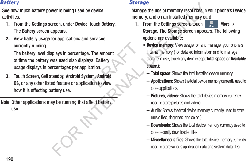 190BatterySee how much battery power is being used by device activities.1. From the Settings screen, under Device, touch Battery. The Battery screen appears. 2. View battery usage for applications and services currently running. The battery level displays in percentage. The amount of time the battery was used also displays. Battery usage displays in percentages per application.3. Touch Screen, Cell standby, Android System, Android OS, or any other listed feature or application to view how it is affecting battery use.Note: Other applications may be running that affect battery use. StorageManage the use of memory resources in your phone’s Device memory, and on an installed memory card.1. From the Settings screen, touch More ➔ Storage. The Storage screen appears. The following options are available: • Device memory: View usage for, and manage, your phone’s internal memory (For detailed information and to manage storage in use, touch any item except Total space or Available space.): –Total space: Shows the total installed device memory. –Applications: Shows the total device memory currently used to store applications. –Pictures, videos: Shows the total device memory currently used to store pictures and videos. –Audio: Shows the total device memory currently used to store music files, ringtones, and so on.) –Downloads: Shows the total device memory currently used to store recently downloaded files. –Miscellaneous files: Shows the total device memory currently used to store various application data and system data files. DRAFT FOR INTERNAL USE ONLY