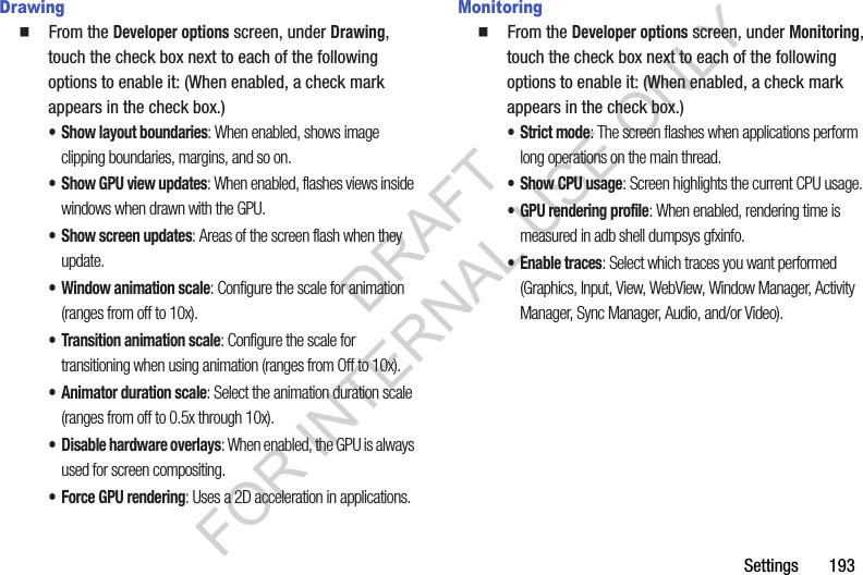 Settings       193Drawing䡲  From the Developer options screen, under Drawing, touch the check box next to each of the following options to enable it: (When enabled, a check mark appears in the check box.) • Show layout boundaries: When enabled, shows image clipping boundaries, margins, and so on. • Show GPU view updates: When enabled, flashes views inside windows when drawn with the GPU. • Show screen updates: Areas of the screen flash when they update.• Window animation scale: Configure the scale for animation (ranges from off to 10x).• Transition animation scale: Configure the scale for transitioning when using animation (ranges from Off to 10x).• Animator duration scale: Select the animation duration scale (ranges from off to 0.5x through 10x). • Disable hardware overlays: When enabled, the GPU is always used for screen compositing. •Force GPU rendering: Uses a 2D acceleration in applications.Monitoring䡲  From the Developer options screen, under Monitoring, touch the check box next to each of the following options to enable it: (When enabled, a check mark appears in the check box.) • Strict mode: The screen flashes when applications perform long operations on the main thread. • Show CPU usage: Screen highlights the current CPU usage.• GPU rendering profile: When enabled, rendering time is measured in adb shell dumpsys gfxinfo. • Enable traces: Select which traces you want performed (Graphics, Input, View, WebView, Window Manager, Activity Manager, Sync Manager, Audio, and/or Video). DRAFT FOR INTERNAL USE ONLY