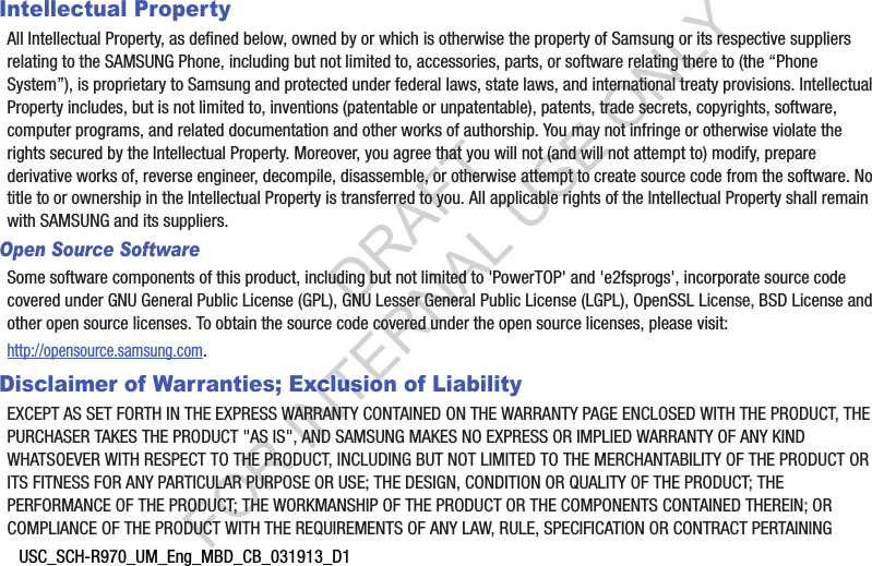 USC_SCH-R970_UM_Eng_MBD_CB_031913_D1Intellectual PropertyAll Intellectual Property, as defined below, owned by or which is otherwise the property of Samsung or its respective suppliers relating to the SAMSUNG Phone, including but not limited to, accessories, parts, or software relating there to (the “Phone System”), is proprietary to Samsung and protected under federal laws, state laws, and international treaty provisions. Intellectual Property includes, but is not limited to, inventions (patentable or unpatentable), patents, trade secrets, copyrights, software, computer programs, and related documentation and other works of authorship. You may not infringe or otherwise violate the rights secured by the Intellectual Property. Moreover, you agree that you will not (and will not attempt to) modify, prepare derivative works of, reverse engineer, decompile, disassemble, or otherwise attempt to create source code from the software. No title to or ownership in the Intellectual Property is transferred to you. All applicable rights of the Intellectual Property shall remain with SAMSUNG and its suppliers.Open Source SoftwareSome software components of this product, including but not limited to &apos;PowerTOP&apos; and &apos;e2fsprogs&apos;, incorporate source code covered under GNU General Public License (GPL), GNU Lesser General Public License (LGPL), OpenSSL License, BSD License and other open source licenses. To obtain the source code covered under the open source licenses, please visit:http://opensource.samsung.com.Disclaimer of Warranties; Exclusion of LiabilityEXCEPT AS SET FORTH IN THE EXPRESS WARRANTY CONTAINED ON THE WARRANTY PAGE ENCLOSED WITH THE PRODUCT, THE PURCHASER TAKES THE PRODUCT &quot;AS IS&quot;, AND SAMSUNG MAKES NO EXPRESS OR IMPLIED WARRANTY OF ANY KIND WHATSOEVER WITH RESPECT TO THE PRODUCT, INCLUDING BUT NOT LIMITED TO THE MERCHANTABILITY OF THE PRODUCT OR ITS FITNESS FOR ANY PARTICULAR PURPOSE OR USE; THE DESIGN, CONDITION OR QUALITY OF THE PRODUCT; THE PERFORMANCE OF THE PRODUCT; THE WORKMANSHIP OF THE PRODUCT OR THE COMPONENTS CONTAINED THEREIN; OR COMPLIANCE OF THE PRODUCT WITH THE REQUIREMENTS OF ANY LAW, RULE, SPECIFICATION OR CONTRACT PERTAINING DRAFT FOR INTERNAL USE ONLY