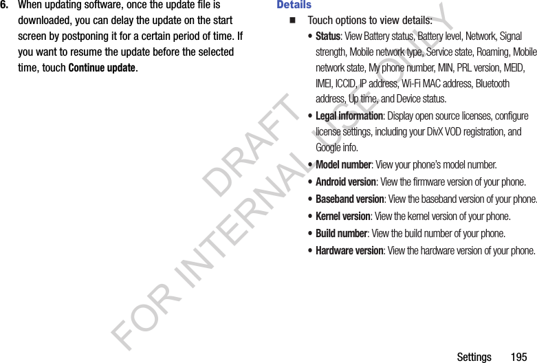 Settings       1956. When updating software, once the update file is downloaded, you can delay the update on the start screen by postponing it for a certain period of time. If you want to resume the update before the selected time, touch Continue update. Details䡲  Touch options to view details:•Status: View Battery status, Battery level, Network, Signal strength, Mobile network type, Service state, Roaming, Mobile network state, My phone number, MIN, PRL version, MEID, IMEI, ICCID, IP address, Wi-Fi MAC address, Bluetooth address, Up time, and Device status.• Legal information: Display open source licenses, configure license settings, including your DivX VOD registration, and Google info.• Model number: View your phone’s model number.• Android version: View the firmware version of your phone.• Baseband version: View the baseband version of your phone.•Kernel version: View the kernel version of your phone.• Build number: View the build number of your phone.• Hardware version: View the hardware version of your phone. DRAFT FOR INTERNAL USE ONLY