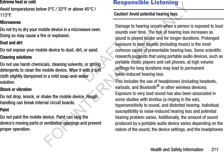 Health and Safety Information       211Extreme heat or coldAvoid temperatures below 0°C / 32°F or above 45°C / 113°F.MicrowavesDo not try to dry your mobile device in a microwave oven. Doing so may cause a fire or explosion.Dust and dirtDo not expose your mobile device to dust, dirt, or sand.Cleaning solutionsDo not use harsh chemicals, cleaning solvents, or strong detergents to clean the mobile device. Wipe it with a soft cloth slightly dampened in a mild soap-and-water solution.Shock or vibrationDo not drop, knock, or shake the mobile device. Rough handling can break internal circuit boards.PaintDo not paint the mobile device. Paint can clog the device’s moving parts or ventilation openings and prevent proper operation.Responsible ListeningCaution! Avoid potential hearing loss.Damage to hearing occurs when a person is exposed to loud sounds over time. The risk of hearing loss increases as sound is played louder and for longer durations. Prolonged exposure to loud sounds (including music) is the most common cause of preventable hearing loss. Some scientific research suggests that using portable audio devices, such as portable music players and cell phones, at high volume settings for long durations may lead to permanent noise-induced hearing loss. This includes the use of headphones (including headsets, earbuds, and Bluetooth® or other wireless devices). Exposure to very loud sound has also been associated in some studies with tinnitus (a ringing in the ear), hypersensitivity to sound, and distorted hearing. Individual susceptibility to noise-induced hearing loss and potential hearing problem varies. Additionally, the amount of sound produced by a portable audio device varies depending on the nature of the sound, the device settings, and the headphones DRAFT FOR INTERNAL USE ONLY