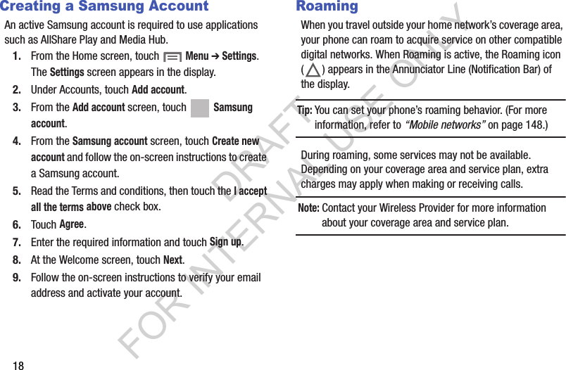 18Creating a Samsung AccountAn active Samsung account is required to use applications such as AllShare Play and Media Hub. 1. From the Home screen, touch  Menu ➔ Settings. The Settings screen appears in the display. 2. Under Accounts, touch Add account. 3. From the Add account screen, touch   Samsung account.4. From the Samsung account screen, touch Create new account and follow the on-screen instructions to create a Samsung account. 5. Read the Terms and conditions, then touch the I accept all the terms above check box.6. Touch Agree.7. Enter the required information and touch Sign up.8. At the Welcome screen, touch Next.9. Follow the on-screen instructions to verify your email address and activate your account.RoamingWhen you travel outside your home network’s coverage area, your phone can roam to acquire service on other compatible digital networks. When Roaming is active, the Roaming icon ( ) appears in the Annunciator Line (Notification Bar) of the display. Tip:You can set your phone’s roaming behavior. (For more information, refer to “Mobile networks” on page 148.) During roaming, some services may not be available. Depending on your coverage area and service plan, extra charges may apply when making or receiving calls. Note:Contact your Wireless Provider for more information about your coverage area and service plan. DRAFT FOR INTERNAL USE ONLY