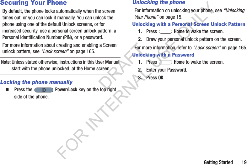 Getting Started       19Securing Your PhoneBy default, the phone locks automatically when the screen times out, or you can lock it manually. You can unlock the phone using one of the default Unlock screens, or for increased security, use a personal screen unlock pattern, a Personal Identification Number (PIN), or a password. For more information about creating and enabling a Screen unlock pattern, see “Lock screen” on page 165. Note:Unless stated otherwise, instructions in this User Manual start with the phone unlocked, at the Home screen.Locking the phone manually䡲  Press the   Power/Lock key on the top right side of the phone.Unlocking the phoneFor information on unlocking your phone, see “Unlocking Your Phone” on page 15. Unlocking with a Personal Screen Unlock Pattern1. Press  Home to wake the screen.2. Draw your personal unlock pattern on the screen. For more information, refer to “Lock screen” on page 165. Unlocking with a Password1. Press  Home to wake the screen.2. Enter your Password. 3. Press OK.DRAFT FOR INTERNAL USE ONLY