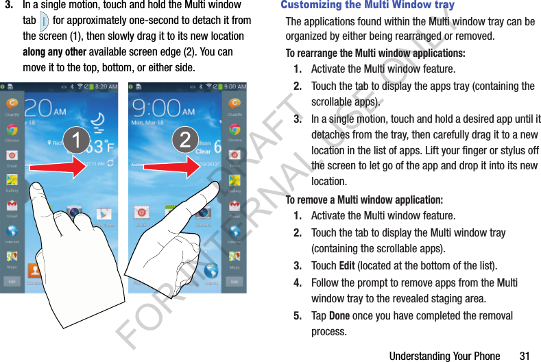 Understanding Your Phone       313. In a single motion, touch and hold the Multi window tab  for approximately one-second to detach it from the screen (1), then slowly drag it to its new location along any other available screen edge (2). You can move it to the top, bottom, or either side.Customizing the Multi Window trayThe applications found within the Multi window tray can be organized by either being rearranged or removed.To rearrange the Multi window applications:1. Activate the Multi window feature.2. Touch the tab to display the apps tray (containing the scrollable apps).3. In a single motion, touch and hold a desired app until it detaches from the tray, then carefully drag it to a new location in the list of apps. Lift your finger or stylus off the screen to let go of the app and drop it into its new location.To remove a Multi window application:1. Activate the Multi window feature.2. Touch the tab to display the Multi window tray (containing the scrollable apps).3. Touch Edit (located at the bottom of the list). 4. Follow the prompt to remove apps from the Multi window tray to the revealed staging area. 5. Tap Done once you have completed the removal process. DRAFT FOR INTERNAL USE ONLY