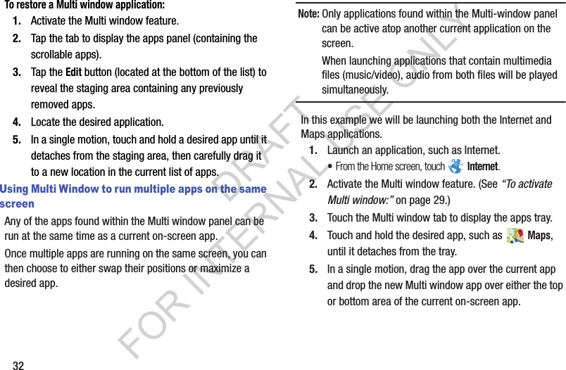 32To restore a Multi window application:1. Activate the Multi window feature.2. Tap the tab to display the apps panel (containing the scrollable apps).3. Tap the Edit button (located at the bottom of the list) to reveal the staging area containing any previously removed apps.4. Locate the desired application.5. In a single motion, touch and hold a desired app until it detaches from the staging area, then carefully drag it to a new location in the current list of apps.Using Multi Window to run multiple apps on the same screenAny of the apps found within the Multi window panel can be run at the same time as a current on-screen app. Once multiple apps are running on the same screen, you can then choose to either swap their positions or maximize a desired app.Note:Only applications found within the Multi-window panel can be active atop another current application on the screen. When launching applications that contain multimedia files (music/video), audio from both files will be played simultaneously. In this example we will be launching both the Internet and Maps applications.1. Launch an application, such as Internet. •From the Home screen, touch   Internet. 2. Activate the Multi window feature. (See “To activate Multi window:” on page 29.) 3. Touch the Multi window tab to display the apps tray.4. Touch and hold the desired app, such as   Maps, until it detaches from the tray. 5. In a single motion, drag the app over the current app and drop the new Multi window app over either the top or bottom area of the current on-screen app. DRAFT FOR INTERNAL USE ONLY