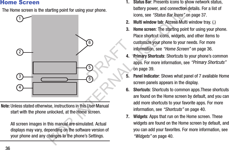 36Home ScreenThe Home screen is the starting point for using your phone. Note:Unless stated otherwise, instructions in this User Manual start with the phone unlocked, at the Home screen.All screen images in this manual are simulated. Actual displays may vary, depending on the software version of your phone and any changes to the phone’s Settings.1.Status Bar: Presents icons to show network status, battery power, and connection details. For a list of icons, see “Status Bar Icons” on page 37.2.Multi window tab: Access Multi window tray. (.) 3.Home screen: The starting point for using your phone. Place shortcut icons, widgets, and other items to customize your phone to your needs. For more information, see “Home Screen” on page 36.4.Primary Shortcuts: Shortcuts to your phone’s common apps. For more information, see “Primary Shortcuts” on page 39.5.Panel Indicator: Shows what panel of 7 available Home screen panels appears in the display. 6.Shortcuts: Shortcuts to common apps.These shortcuts are found on the Home screen by default, and you can add more shortcuts to your favorite apps. For more information, see “Shortcuts” on page 40.7.Widgets: Apps that run on the Home screen. These widgets are found on the Home screen by default, and you can add your favorites. For more information, see “Widgets” on page 40.1345562DRAFT FOR INTERNAL USE ONLY