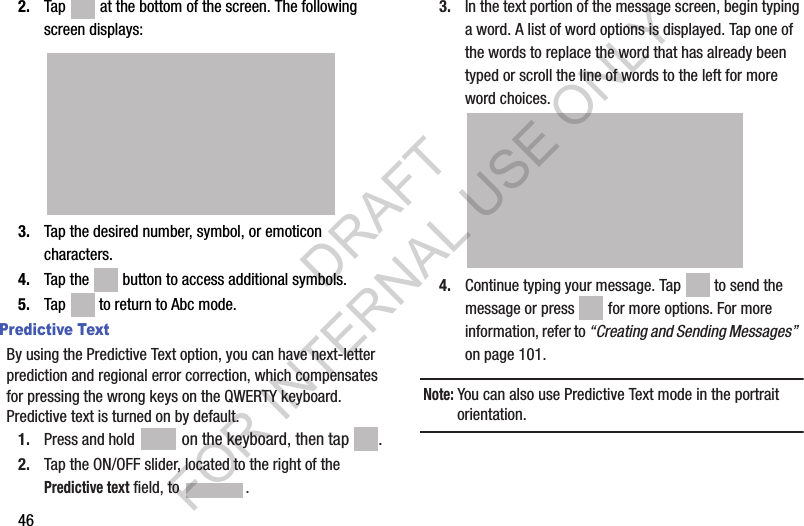 462. Tap   at the bottom of the screen. The following screen displays:3. Tap the desired number, symbol, or emoticon characters. 4. Tap the   button to access additional symbols. 5. Tap   to return to Abc mode.Predictive TextBy using the Predictive Text option, you can have next-letter prediction and regional error correction, which compensates for pressing the wrong keys on the QWERTY keyboard. Predictive text is turned on by default.1. Press and hold   on the keyboard, then tap .2. Tap the ON/OFF slider, located to the right of the Predictive text field, to  .3. In the text portion of the message screen, begin typing a word. A list of word options is displayed. Tap one of the words to replace the word that has already been typed or scroll the line of words to the left for more word choices.4. Continue typing your message. Tap   to send the message or press   for more options. For more information, refer to “Creating and Sending Messages”  on page 101.Note: You can also use Predictive Text mode in the portrait orientation.DRAFT FOR INTERNAL USE ONLY