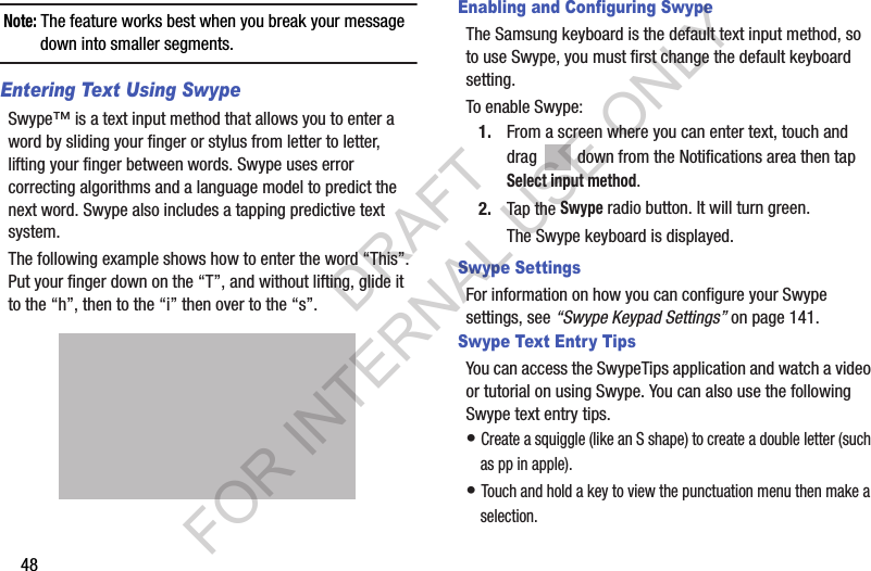 48Note: The feature works best when you break your message down into smaller segments.Entering Text Using SwypeSwype™ is a text input method that allows you to enter a word by sliding your finger or stylus from letter to letter, lifting your finger between words. Swype uses error correcting algorithms and a language model to predict the next word. Swype also includes a tapping predictive text system.The following example shows how to enter the word “This”. Put your finger down on the “T”, and without lifting, glide it to the “h”, then to the “i” then over to the “s”. Enabling and Configuring SwypeThe Samsung keyboard is the default text input method, so to use Swype, you must first change the default keyboard setting. To enable Swype:1. From a screen where you can enter text, touch and drag   down from the Notifications area then tap Select input method.2. Tap the Swype radio button. It will turn green.The Swype keyboard is displayed.Swype SettingsFor information on how you can configure your Swype settings, see “Swype Keypad Settings” on page 141.Swype Text Entry TipsYou can access the SwypeTips application and watch a video or tutorial on using Swype. You can also use the following Swype text entry tips.• Create a squiggle (like an S shape) to create a double letter (such as pp in apple).• Touch and hold a key to view the punctuation menu then make a selection.DRAFT FOR INTERNAL USE ONLY