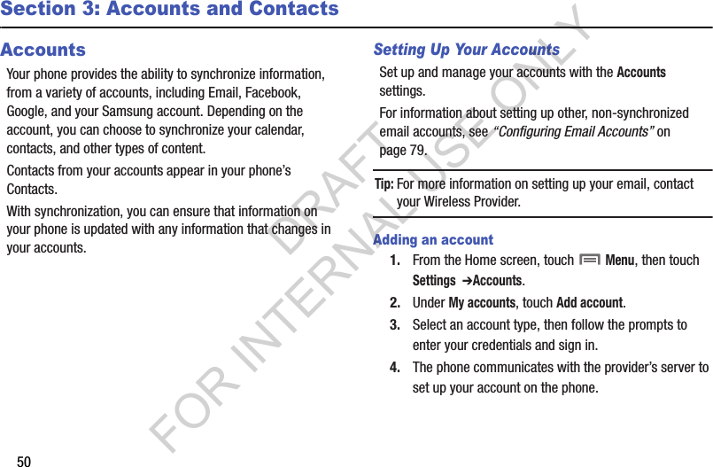 50Section 3: Accounts and ContactsAccountsYour phone provides the ability to synchronize information, from a variety of accounts, including Email, Facebook, Google, and your Samsung account. Depending on the account, you can choose to synchronize your calendar, contacts, and other types of content.Contacts from your accounts appear in your phone’s Contacts.With synchronization, you can ensure that information on your phone is updated with any information that changes in your accounts.Setting Up Your AccountsSet up and manage your accounts with the Accounts settings. For information about setting up other, non-synchronized email accounts, see “Configuring Email Accounts” on page 79. Tip:For more information on setting up your email, contact your Wireless Provider. Adding an account1. From the Home screen, touch  Menu, then touch Settings  ➔Accounts. 2. Under My accounts, touch Add account.3. Select an account type, then follow the prompts to enter your credentials and sign in. 4. The phone communicates with the provider’s server to set up your account on the phone. DRAFT FOR INTERNAL USE ONLY