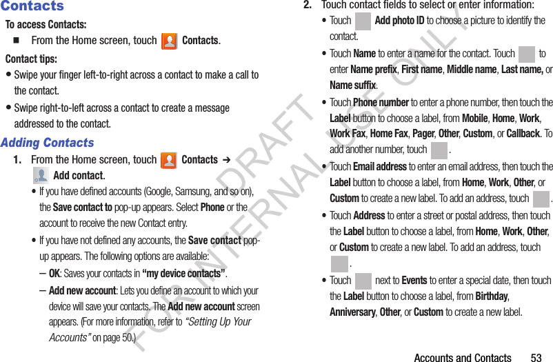 Accounts and Contacts       53ContactsTo access Contacts:䡲  From the Home screen, touch   Contacts.Contact tips:•Swipe your finger left-to-right across a contact to make a call to the contact.•Swipe right-to-left across a contact to create a message addressed to the contact.Adding Contacts1. From the Home screen, touch   Contacts  ➔  Add contact. •If you have defined accounts (Google, Samsung, and so on), the Save contact to pop-up appears. Select Phone or the account to receive the new Contact entry. •If you have not defined any accounts, the Save contact pop-up appears. The following options are available: –OK: Saves your contacts in “my device contacts”. –Add new account: Lets you define an account to which your device will save your contacts. The Add new account screen appears. (For more information, refer to “Setting Up Your Accounts” on page 50.) 2. Touch contact fields to select or enter information: •Touch  Add photo ID to choose a picture to identify the contact.•Touch Name to enter a name for the contact. Touch   to enter Name prefix, First name, Middle name, Last name, or Name suffix.•Touch Phone number to enter a phone number, then touch the Label button to choose a label, from Mobile, Home, Work, Work Fax, Home Fax, Pager, Other, Custom, or Callback. To add another number, touch  . •Touch Email address to enter an email address, then touch the Label button to choose a label, from Home, Work, Other, or Custom to create a new label. To add an address, touch  . •Touch Address to enter a street or postal address, then touch the Label button to choose a label, from Home, Work, Other, or Custom to create a new label. To add an address, touch . •Touch   next to Events to enter a special date, then touch the Label button to choose a label, from Birthday, Anniversary, Other, or Custom to create a new label.DRAFT FOR INTERNAL USE ONLY