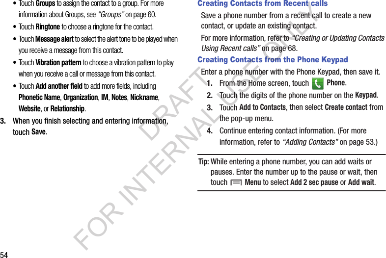 54•Touch Groups to assign the contact to a group. For more information about Groups, see “Groups” on page 60. •Touch Ringtone to choose a ringtone for the contact. •Touch Message alert to select the alert tone to be played when you receive a message from this contact. •Touch Vibration pattern to choose a vibration pattern to play when you receive a call or message from this contact. •Touch Add another field to add more fields, including Phonetic Name, Organization, IM, Notes, Nickname, Website, or Relationship. 3. When you finish selecting and entering information, touch Save.Creating Contacts from Recent callsSave a phone number from a recent call to create a new contact, or update an existing contact. For more information, refer to “Creating or Updating Contacts Using Recent calls” on page 68. Creating Contacts from the Phone KeypadEnter a phone number with the Phone Keypad, then save it.1. From the Home screen, touch   Phone.2. Touch the digits of the phone number on the Keypad.3. Touch Add to Contacts, then select Create contact from the pop-up menu.4. Continue entering contact information. (For more information, refer to “Adding Contacts” on page 53.) Tip:While entering a phone number, you can add waits or pauses. Enter the number up to the pause or wait, then touch  Menu to select Add 2 sec pause or Add wait.DRAFT FOR INTERNAL USE ONLY