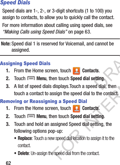 62Speed DialsSpeed dials are 1-, 2-, or 3-digit shortcuts (1 to 100) you assign to contacts, to allow you to quickly call the contact.For more information about calling using speed dials, see “Making Calls using Speed Dials” on page 63.Note:Speed dial 1 is reserved for Voicemail, and cannot be assigned. Assigning Speed Dials1. From the Home screen, touch   Contacts.2. Touch  Menu, then touch Speed dial setting.3. A list of speed dials displays.Touch a speed dial, then touch a contact to assign the speed dial to the contact. Removing or Reassigning a Speed Dial1. From the Home screen, touch   Contacts.2. Touch  Menu, then touch Speed dial setting.3. Touch and hold an assigned Speed dial setting, the following options pop-up:• Replace: Touch a new speed dial location to assign it to the contact. •Delete: Un-assign the speed dial from the contact. DRAFT FOR INTERNAL USE ONLY