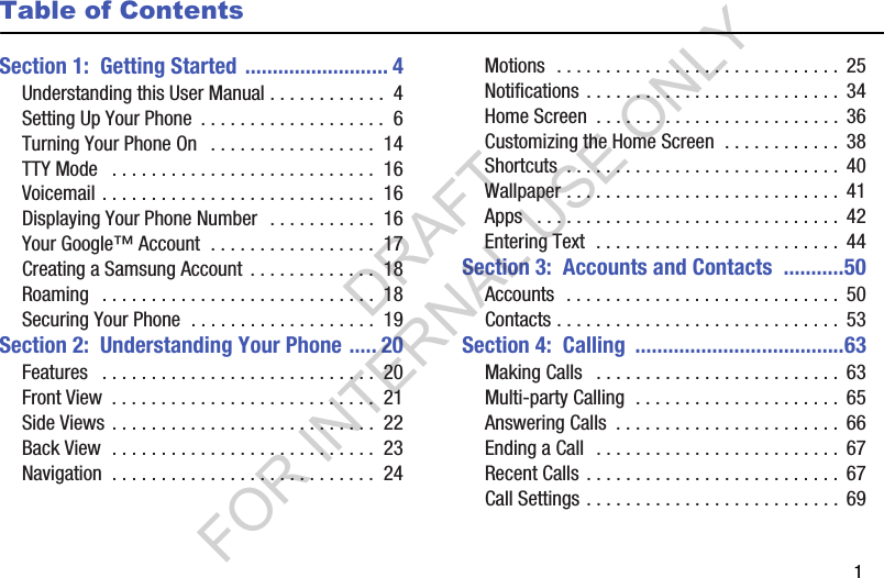        1Table of ContentsSection 1:  Getting Started .......................... 4Understanding this User Manual . . . . . . . . . . . .  4Setting Up Your Phone  . . . . . . . . . . . . . . . . . . .  6Turning Your Phone On   . . . . . . . . . . . . . . . . .  14TTY Mode   . . . . . . . . . . . . . . . . . . . . . . . . . . .  16Voicemail . . . . . . . . . . . . . . . . . . . . . . . . . . . .  16Displaying Your Phone Number   . . . . . . . . . . .  16Your Google™ Account  . . . . . . . . . . . . . . . . .  17Creating a Samsung Account  . . . . . . . . . . . . .  18Roaming   . . . . . . . . . . . . . . . . . . . . . . . . . . . .  18Securing Your Phone  . . . . . . . . . . . . . . . . . . .  19Section 2:  Understanding Your Phone ..... 20Features   . . . . . . . . . . . . . . . . . . . . . . . . . . . .  20Front View  . . . . . . . . . . . . . . . . . . . . . . . . . . .  21Side Views . . . . . . . . . . . . . . . . . . . . . . . . . . .  22Back View  . . . . . . . . . . . . . . . . . . . . . . . . . . .  23Navigation  . . . . . . . . . . . . . . . . . . . . . . . . . . .  24Motions  . . . . . . . . . . . . . . . . . . . . . . . . . . . . .  25Notifications . . . . . . . . . . . . . . . . . . . . . . . . . .  34Home Screen  . . . . . . . . . . . . . . . . . . . . . . . . .  36Customizing the Home Screen  . . . . . . . . . . . .  38Shortcuts  . . . . . . . . . . . . . . . . . . . . . . . . . . . .  40Wallpaper . . . . . . . . . . . . . . . . . . . . . . . . . . . .  41Apps   . . . . . . . . . . . . . . . . . . . . . . . . . . . . . . .  42Entering Text  . . . . . . . . . . . . . . . . . . . . . . . . .  44Section 3:  Accounts and Contacts  ...........50Accounts  . . . . . . . . . . . . . . . . . . . . . . . . . . . .  50Contacts . . . . . . . . . . . . . . . . . . . . . . . . . . . . .  53Section 4:  Calling  ......................................63Making Calls   . . . . . . . . . . . . . . . . . . . . . . . . .  63Multi-party Calling  . . . . . . . . . . . . . . . . . . . . .  65Answering Calls  . . . . . . . . . . . . . . . . . . . . . . .  66Ending a Call  . . . . . . . . . . . . . . . . . . . . . . . . .  67Recent Calls . . . . . . . . . . . . . . . . . . . . . . . . . .  67Call Settings . . . . . . . . . . . . . . . . . . . . . . . . . .  69DRAFT FOR INTERNAL USE ONLY