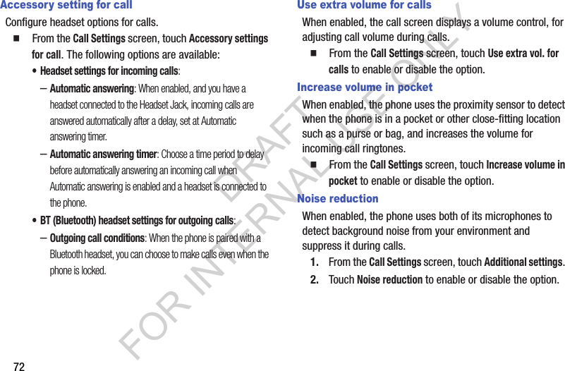 72Accessory setting for callConfigure headset options for calls.䡲  From the Call Settings screen, touch Accessory settings for call. The following options are available: • Headset settings for incoming calls: –Automatic answering: When enabled, and you have a headset connected to the Headset Jack, incoming calls are answered automatically after a delay, set at Automatic answering timer. –Automatic answering timer: Choose a time period to delay before automatically answering an incoming call when Automatic answering is enabled and a headset is connected to the phone. • BT (Bluetooth) headset settings for outgoing calls: –Outgoing call conditions: When the phone is paired with a Bluetooth headset, you can choose to make calls even when the phone is locked. Use extra volume for callsWhen enabled, the call screen displays a volume control, for adjusting call volume during calls.䡲  From the Call Settings screen, touch Use extra vol. for calls to enable or disable the option.Increase volume in pocketWhen enabled, the phone uses the proximity sensor to detect when the phone is in a pocket or other close-fitting location such as a purse or bag, and increases the volume for incoming call ringtones.䡲  From the Call Settings screen, touch Increase volume in pocket to enable or disable the option.Noise reductionWhen enabled, the phone uses both of its microphones to detect background noise from your environment and suppress it during calls.1. From the Call Settings screen, touch Additional settings. 2. Touch Noise reduction to enable or disable the option.DRAFT FOR INTERNAL USE ONLY