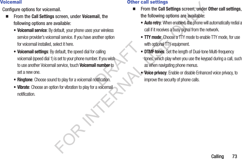 Calling       73VoicemailConfigure options for voicemail.䡲  From the Call Settings screen, under Voicemail, the following options are available: • Voicemail service: By default, your phone uses your wireless service provider’s voicemail service. If you have another option for voicemail installed, select it here.• Voicemail settings: By default, the speed dial for calling voicemail (speed dial 1) is set to your phone number. If you wish to use another Voicemail service, touch Voicemail number to set a new one. •Ringtone: Choose sound to play for a voicemail notification. •Vibrate: Choose an option for vibration to play for a voicemail notification.Other call settings䡲  From the Call Settings screen, under Other call settings, the following options are available: •Auto retry: When enabled, the phone will automatically redial a call if it receives a busy signal from the network.• TTY mode: Choose a TTY mode to enable TTY mode, for use with optional TTY equipment.•DTMF tones: Set the length of Dual-tone Multi-frequency tones, which play when you use the keypad during a call, such as when navigating phone menus.• Voice privacy: Enable or disable Enhanced voice privacy, to improve the security of phone calls. DRAFT FOR INTERNAL USE ONLY