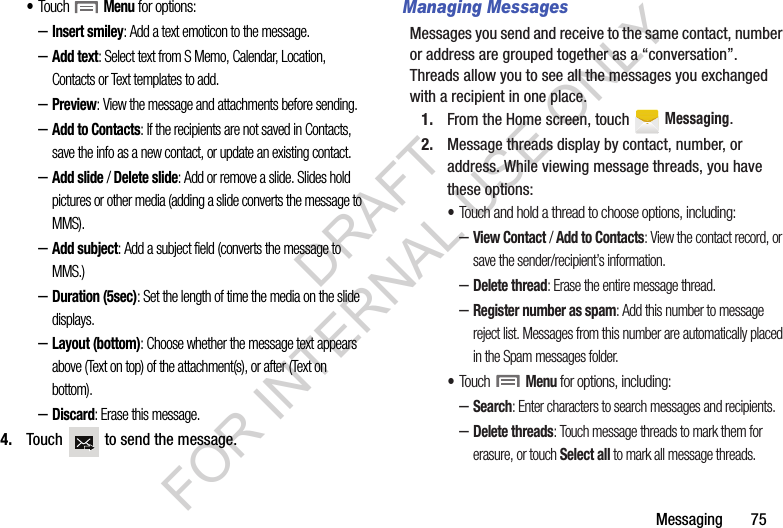 Messaging       75•Touch  Menu for options:–Insert smiley: Add a text emoticon to the message.–Add text: Select text from S Memo, Calendar, Location, Contacts or Text templates to add.–Preview: View the message and attachments before sending.–Add to Contacts: If the recipients are not saved in Contacts, save the info as a new contact, or update an existing contact.–Add slide / Delete slide: Add or remove a slide. Slides hold pictures or other media (adding a slide converts the message to MMS).–Add subject: Add a subject field (converts the message to MMS.)–Duration (5sec): Set the length of time the media on the slide displays.–Layout (bottom): Choose whether the message text appears above (Text on top) of the attachment(s), or after (Text on bottom).–Discard: Erase this message. 4. Touch   to send the message. Managing MessagesMessages you send and receive to the same contact, number or address are grouped together as a “conversation”. Threads allow you to see all the messages you exchanged with a recipient in one place.1. From the Home screen, touch   Messaging.2. Message threads display by contact, number, or address. While viewing message threads, you have these options:•Touch and hold a thread to choose options, including:–View Contact / Add to Contacts: View the contact record, or save the sender/recipient’s information.–Delete thread: Erase the entire message thread.–Register number as spam: Add this number to message reject list. Messages from this number are automatically placed in the Spam messages folder. •Touch  Menu for options, including: –Search: Enter characters to search messages and recipients.–Delete threads: Touch message threads to mark them for erasure, or touch Select all to mark all message threads.DRAFT FOR INTERNAL USE ONLY