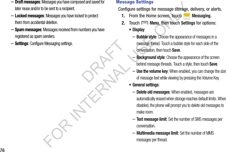 76–Draft messages: Messages you have composed and saved for later reuse and/or to be sent to a recipient. –Locked messages: Messages you have locked to protect them from accidental deletion. –Spam messages: Messages received from numbers you have registered as spam senders. –Settings: Configure Messaging settings.Message SettingsConfigure settings for message storage, delivery, or alerts.1. From the Home screen, touch   Messaging.2. Touch  Menu, then touch Settings for options:•Display: –Bubble style: Choose the appearance of messages in a message thread. Touch a bubble style for each side of the conversation, then touch Save.–Background style: Choose the appearance of the screen behind message threads. Touch a style, then touch Save.–Use the volume key: When enabled, you can change the size of message text while viewing by pressing the Volume Key.• General settings:–Delete old messages: When enabled, messages are automatically erased when storage reaches default limits. When disabled, the phone will prompt you to delete old messages to make room.–Text message limit: Set the number of SMS messages per conversation.–Multimedia message limit: Set the number of MMS messages per thread.DRAFT FOR INTERNAL USE ONLY