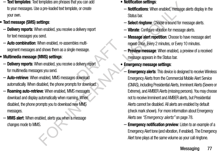 Messaging       77–Text templates: Text templates are phrases that you can add to your messages. Use a pre-loaded text template, or create your own.• Text message (SMS) settings:–Delivery reports: When enabled, you receive a delivery report for text messages you send. –Auto combination: When enabled, re-assembles multi-segment messages and shows them as a single message. • Multimedia message (MMS) settings:–Delivery reports: When enabled, you receive a delivery report for multimedia messages you send.–Auto-retrieve: When enabled, MMS messages download automatically. When disabled, the phone prompts for download.–Roaming auto-retrieve: When enabled, MMS messages download and display automatically when roaming. When disabled, the phone prompts you to download new MMS messages. –MMS alert: When enabled, alerts you when a message changes mode to MMS. • Notification settings: –Notifications: When enabled, message alerts display in the Status bar.–Select ringtone: Choose a sound for message alerts.–Vibrate: Configure vibration for message alerts. –Message alert repetition: Choose to have message alert repeat Once, Every 2 minutes, or Every 10 minutes. –Preview message: When enabled, a preview of a received message appears in the Status bar. • Emergency message settings: –Emergency alerts: This device is designed to receive Wireless Emergency Alerts from the Commercial Mobile Alert Service (CMAS), including Presidential Alerts, Imminent Alerts (Severe or Extreme), and AMBER Alerts (missing persons). You may choose not to receive Imminent and AMBER alerts, but Presidential Alerts cannot be disabled. All alerts are enabled by default (check mark shown). For more information about Emergency Alerts see “Emergency alerts” on page 78.–Emergency notification preview: Listen to an example of a Emergency Alert tone (and vibration, if enabled). The Emergency Alert tone plays at the same volume as your call ringtone.DRAFT FOR INTERNAL USE ONLY
