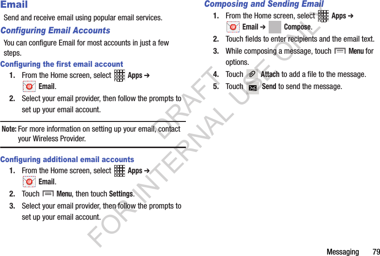 Messaging       79EmailSend and receive email using popular email services.Configuring Email AccountsYou can configure Email for most accounts in just a few steps.Configuring the first email account1. From the Home screen, select   Apps ➔  Email.2. Select your email provider, then follow the prompts to set up your email account.Note:For more information on setting up your email, contact your Wireless Provider.Configuring additional email accounts1. From the Home screen, select   Apps ➔  Email. 2. Touch  Menu, then touch Settings.3. Select your email provider, then follow the prompts to set up your email account.Composing and Sending Email1. From the Home screen, select   Apps ➔  Email ➔ Compose. 2. Touch fields to enter recipients and the email text.3. While composing a message, touch  Menu for options.4. Touch  Attach to add a file to the message.5. Touch  Send to send the message.DRAFT FOR INTERNAL USE ONLY