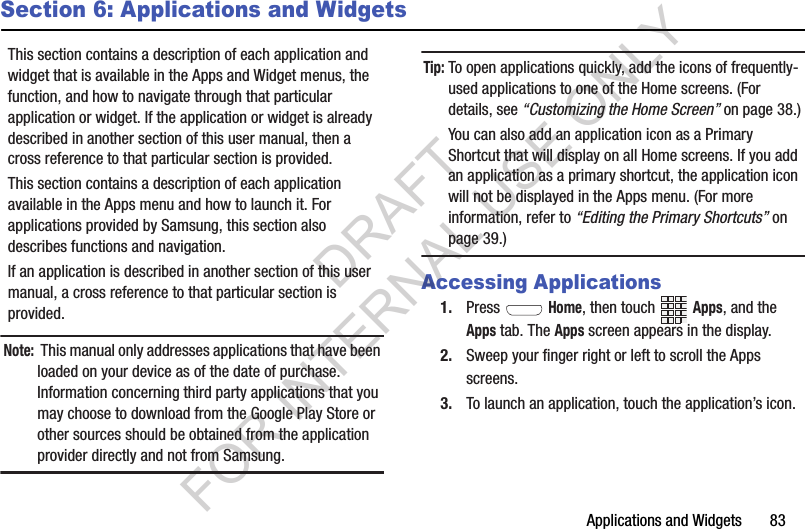 Applications and Widgets       83Section 6: Applications and WidgetsThis section contains a description of each application and widget that is available in the Apps and Widget menus, the function, and how to navigate through that particular application or widget. If the application or widget is already described in another section of this user manual, then a cross reference to that particular section is provided. This section contains a description of each application available in the Apps menu and how to launch it. For applications provided by Samsung, this section also describes functions and navigation. If an application is described in another section of this user manual, a cross reference to that particular section is provided. Note: This manual only addresses applications that have been loaded on your device as of the date of purchase. Information concerning third party applications that you may choose to download from the Google Play Store or other sources should be obtained from the application provider directly and not from Samsung. Tip:To open applications quickly, add the icons of frequently-used applications to one of the Home screens. (For details, see “Customizing the Home Screen” on page 38.) You can also add an application icon as a Primary Shortcut that will display on all Home screens. If you add an application as a primary shortcut, the application icon will not be displayed in the Apps menu. (For more information, refer to “Editing the Primary Shortcuts” on page 39.) Accessing Applications1. Press  Home, then touch Apps, and the Apps tab. The Apps screen appears in the display. 2. Sweep your finger right or left to scroll the Apps screens. 3. To launch an application, touch the application’s icon. DRAFT FOR INTERNAL USE ONLY