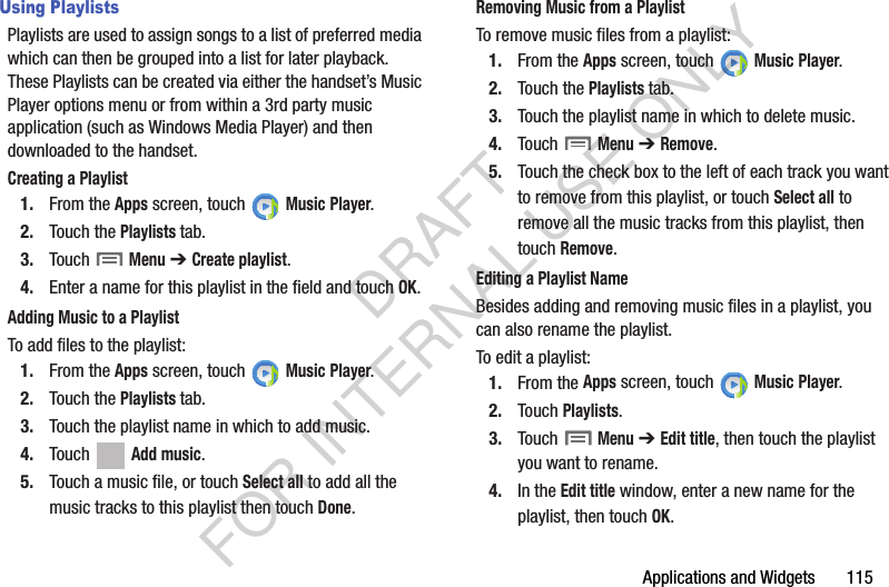 Applications and Widgets       115Using PlaylistsPlaylists are used to assign songs to a list of preferred media which can then be grouped into a list for later playback. These Playlists can be created via either the handset’s Music Player options menu or from within a 3rd party music application (such as Windows Media Player) and then downloaded to the handset.Creating a Playlist1. From the Apps screen, touch   Music Player.2. Touch the Playlists tab.3. Touch  Menu ➔ Create playlist.4. Enter a name for this playlist in the field and touch OK.Adding Music to a PlaylistTo add files to the playlist:1. From the Apps screen, touch   Music Player.2. Touch the Playlists tab.3. Touch the playlist name in which to add music.4. Touch   Add music.5. Touch a music file, or touch Select all to add all the music tracks to this playlist then touch Done.Removing Music from a PlaylistTo remove music files from a playlist:1. From the Apps screen, touch   Music Player.2. Touch the Playlists tab.3. Touch the playlist name in which to delete music.4. Touch  Menu ➔ Remove.5. Touch the check box to the left of each track you want to remove from this playlist, or touch Select all to remove all the music tracks from this playlist, then touch Remove.Editing a Playlist NameBesides adding and removing music files in a playlist, you can also rename the playlist.To edit a playlist:1. From the Apps screen, touch   Music Player.2. Touch Playlists. 3. Touch  Menu ➔ Edit title, then touch the playlist you want to rename. 4. In the Edit title window, enter a new name for the playlist, then touch OK.DRAFT FOR INTERNAL USE ONLY