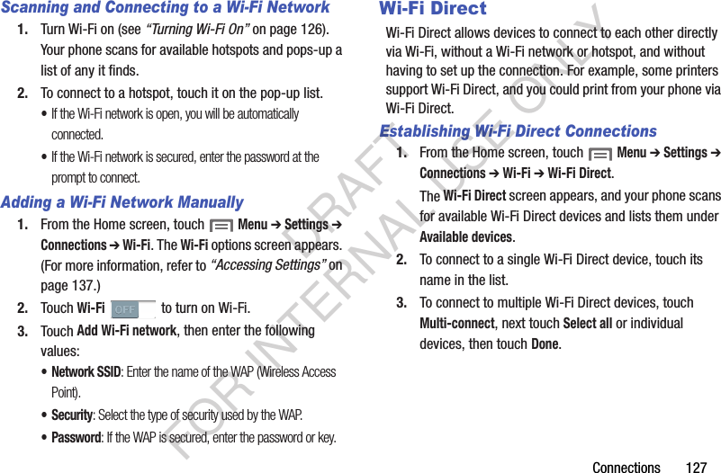 Connections       127Scanning and Connecting to a Wi-Fi Network1. Turn Wi-Fi on (see “Turning Wi-Fi On” on page 126). Your phone scans for available hotspots and pops-up a list of any it finds. 2. To connect to a hotspot, touch it on the pop-up list. •If the Wi-Fi network is open, you will be automatically connected. •If the Wi-Fi network is secured, enter the password at the prompt to connect. Adding a Wi-Fi Network Manually1. From the Home screen, touch  Menu ➔ Settings ➔ Connections ➔ Wi-Fi. The Wi-Fi options screen appears. (For more information, refer to “Accessing Settings” on page 137.) 2. Touch Wi-Fi   to turn on Wi-Fi. 3. Touch Add Wi-Fi network, then enter the following values: • Network SSID: Enter the name of the WAP (Wireless Access Point). •Security: Select the type of security used by the WAP.•Password: If the WAP is secured, enter the password or key. Wi-Fi DirectWi-Fi Direct allows devices to connect to each other directly via Wi-Fi, without a Wi-Fi network or hotspot, and without having to set up the connection. For example, some printers support Wi-Fi Direct, and you could print from your phone via Wi-Fi Direct.Establishing Wi-Fi Direct Connections1. From the Home screen, touch  Menu ➔ Settings ➔ Connections ➔ Wi-Fi ➔ Wi-Fi Direct. The Wi-Fi Direct screen appears, and your phone scans for available Wi-Fi Direct devices and lists them under Available devices. 2. To connect to a single Wi-Fi Direct device, touch its name in the list. 3. To connect to multiple Wi-Fi Direct devices, touch Multi-connect, next touch Select all or individual devices, then touch Done. DRAFT FOR INTERNAL USE ONLY