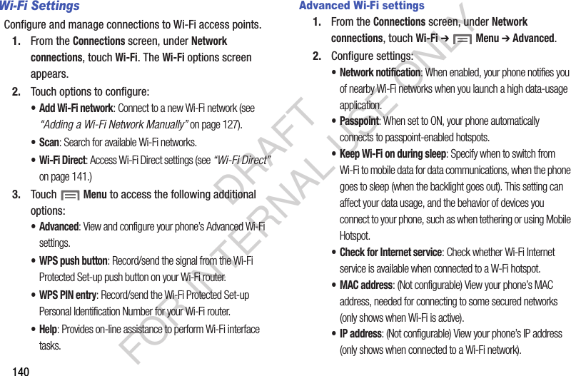 140Wi-Fi SettingsConfigure and manage connections to Wi-Fi access points. 1. From the Connections screen, under Network connections, touch Wi-Fi. The Wi-Fi options screen appears. 2. Touch options to configure: •Add Wi-Fi network: Connect to a new Wi-Fi network (see “Adding a Wi-Fi Network Manually” on page 127). •Scan: Search for available Wi-Fi networks. • Wi-Fi Direct: Access Wi-Fi Direct settings (see “Wi-Fi Direct” on page 141.) 3. Touch  Menu to access the following additional options: • Advanced: View and configure your phone’s Advanced Wi-Fi settings. • WPS push button: Record/send the signal from the Wi-Fi Protected Set-up push button on your Wi-Fi router. • WPS PIN entry: Record/send the Wi-Fi Protected Set-up Personal Identification Number for your Wi-Fi router. •Help: Provides on-line assistance to perform Wi-Fi interface tasks. Advanced Wi-Fi settings1. From the Connections screen, under Network connections, touch Wi-Fi ➔  Menu ➔ Advanced.2. Configure settings:• Network notification: When enabled, your phone notifies you of nearby Wi-Fi networks when you launch a high data-usage application. • Passpoint: When set to ON, your phone automatically connects to passpoint-enabled hotspots. • Keep Wi-Fi on during sleep: Specify when to switch from Wi-Fi to mobile data for data communications, when the phone goes to sleep (when the backlight goes out). This setting can affect your data usage, and the behavior of devices you connect to your phone, such as when tethering or using Mobile Hotspot.• Check for Internet service: Check whether Wi-Fi Internet service is available when connected to a W-Fi hotspot. •MAC address: (Not configurable) View your phone’s MAC address, needed for connecting to some secured networks (only shows when Wi-Fi is active).•IP address: (Not configurable) View your phone’s IP address (only shows when connected to a Wi-Fi network). DRAFT FOR INTERNAL USE ONLY