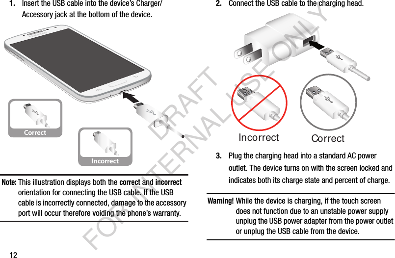 121. Insert the USB cable into the device’s Charger/Accessory jack at the bottom of the device.Note:This illustration displays both the correct and incorrect orientation for connecting the USB cable. If the USB cable is incorrectly connected, damage to the accessory port will occur therefore voiding the phone’s warranty. 2. Connect the USB cable to the charging head.3. Plug the charging head into a standard AC power outlet. The device turns on with the screen locked and indicates both its charge state and percent of charge.Warning!While the device is charging, if the touch screen does not function due to an unstable power supply unplug the USB power adapter from the power outlet or unplug the USB cable from the device. CorrectIncorrectCorrectIncorrectDRAFT FOR INTERNAL USE ONLY