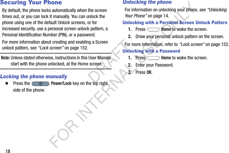 18Securing Your PhoneBy default, the phone locks automatically when the screen times out, or you can lock it manually. You can unlock the phone using one of the default Unlock screens, or for increased security, use a personal screen unlock pattern, a Personal Identification Number (PIN), or a password. For more information about creating and enabling a Screen unlock pattern, see “Lock screen” on page 152. Note:Unless stated otherwise, instructions in this User Manual start with the phone unlocked, at the Home screen.Locking the phone manually  Press the   Power/Lock key on the top right side of the phone.Unlocking the phoneFor information on unlocking your phone, see “Unlocking Your Phone” on page 14. Unlocking with a Personal Screen Unlock Pattern1. Press  Home to wake the screen.2. Draw your personal unlock pattern on the screen. For more information, refer to “Lock screen” on page 152. Unlocking with a Password1. Press  Home to wake the screen.2. Enter your Password. 3. Press OK.DRAFT FOR INTERNAL USE ONLY