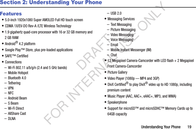 Understanding Your Phone       19Section 2: Understanding Your PhoneFeatures• 5.0-inch 1920x1080 Super AMOLED Full HD touch screen • CDMA 1X/EV-DO Rev-A /LTE Wireless Technology • 1.9 gigahertz quad-core processor with 16 or 32 GB memory and 2 GB RAM • Android® 4.2 platform • Google Play™ Store, plus pre-loaded applications • SAFE™ Certified • Connections –Wi-Fi 802.11 a/b/g/n (2.4 and 5 GHz bands)–Mobile Hotspot–Bluetooth 4.0–Tethering–VPN–NFC–Android Beam–S Beam–Wi-Fi Direct–AllShare Cast–DLNA–USB 2.0• Messaging Services–Text Messaging–Picture Messaging–Video Messaging–Voice Messaging–Email–Mobile Instant Messenger (IM)–Chat• 13 Megapixel Camera-Camcorder with LED flash + 2 Megapixel Front Camera-Camcorder • Picture Gallery• Video Player (1080p — MP4 and 3GP) • DivX Certified® to play DivX® video up to HD 1080p, including premium content• Music Player (AAC, AAC+, eAAC+, MP3, and WMA) • Speakerphone• Support for microSD™ and microSDHC™ Memory Cards up to 64GB capacity DRAFT FOR INTERNAL USE ONLY