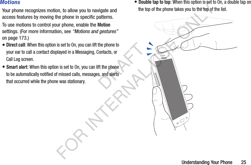 Understanding Your Phone       25MotionsYour phone recognizes motion, to allow you to navigate and access features by moving the phone in specific patterns. To use motions to control your phone, enable the Motion settings. (For more information, see “Motions and gestures” on page 173.) • Direct call: When this option is set to On, you can lift the phone to your ear to call a contact displayed in a Messaging, Contacts, or Call Log screen. • Smart alert: When this option is set to On, you can lift the phone to be automatically notified of missed calls, messages, and alerts that occurred while the phone was stationary. • Double tap to top: When this option is set to On, a double tap on the top of the phone takes you to the top of the list. DRAFT FOR INTERNAL USE ONLY