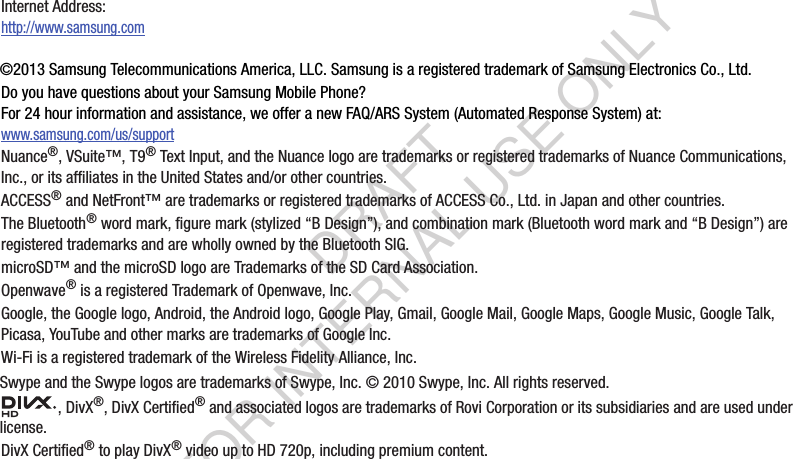 ©2013 Samsung Telecommunications America, LLC. Samsung is a registered trademark of Samsung Electronics Co., Ltd.Do you have questions about your Samsung Mobile Phone? For 24 hour information and assistance, we offer a new FAQ/ARS System (Automated Response System) at:www.samsung.com/us/supportNuance®, VSuite™, T9® Text Input, and the Nuance logo are trademarks or registered trademarks of Nuance Communications, Inc., or its affiliates in the United States and/or other countries.ACCESS® and NetFront™ are trademarks or registered trademarks of ACCESS Co., Ltd. in Japan and other countries.The Bluetooth® word mark, figure mark (stylized “B Design”), and combination mark (Bluetooth word mark and “B Design”) are registered trademarks and are wholly owned by the Bluetooth SIG.microSD™ and the microSD logo are Trademarks of the SD Card Association.Openwave® is a registered Trademark of Openwave, Inc.Google, the Google logo, Android, the Android logo, Google Play, Gmail, Google Mail, Google Maps, Google Music, Google Talk, Picasa, YouTube and other marks are trademarks of Google Inc.Wi-Fi is a registered trademark of the Wireless Fidelity Alliance, Inc.Swype and the Swype logos are trademarks of Swype, Inc. © 2010 Swype, Inc. All rights reserved., DivX®, DivX Certified® and associated logos are trademarks of Rovi Corporation or its subsidiaries and are used under license.DivX Certified® to play DivX® video up to HD 720p, including premium content.Internet Address: http://www.samsung.comDRAFT FOR INTERNAL USE ONLY