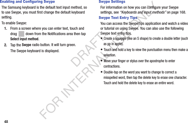 48Enabling and Configuring SwypeThe Samsung keyboard is the default text input method, so to use Swype, you must first change the default keyboard setting. To enable Swype:1. From a screen where you can enter text, touch and drag   down from the Notifications area then tap Select input method.2. Tap the Swype radio button. It will turn green.The Swype keyboard is displayed.Swype SettingsFor information on how you can configure your Swype settings, see “Keyboards and input methods” on page 168.Swype Text Entry TipsYou can access the SwypeTips application and watch a video or tutorial on using Swype. You can also use the following Swype text entry tips.• Create a squiggle (like an S shape) to create a double letter (such as pp in apple).• Touch and hold a key to view the punctuation menu then make a selection.• Move your finger or stylus over the apostrophe to enter contractions.• Double-tap on the word you want to change to correct a misspelled word, then tap the delete key to erase one character. Touch and hold the delete key to erase an entire word.DRAFT FOR INTERNAL USE ONLY