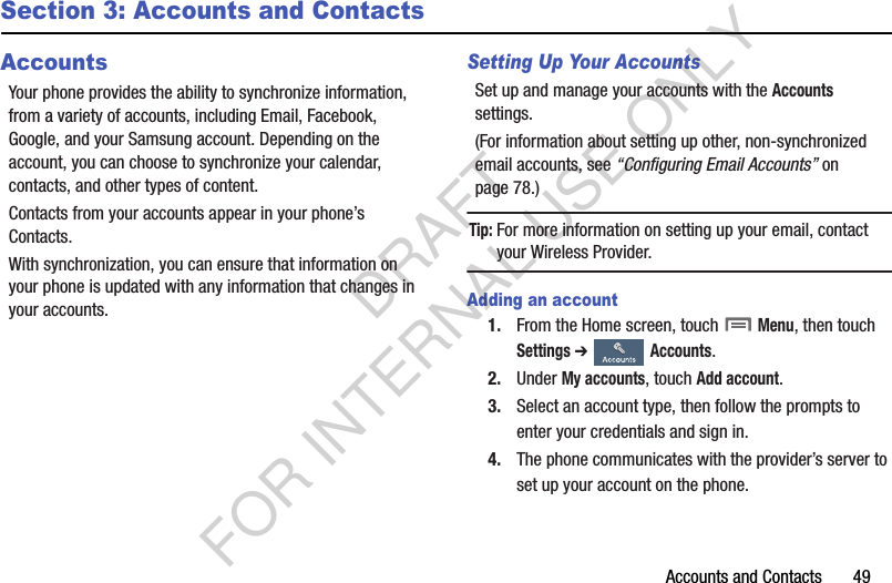 Accounts and Contacts       49Section 3: Accounts and ContactsAccountsYour phone provides the ability to synchronize information, from a variety of accounts, including Email, Facebook, Google, and your Samsung account. Depending on the account, you can choose to synchronize your calendar, contacts, and other types of content.Contacts from your accounts appear in your phone’s Contacts.With synchronization, you can ensure that information on your phone is updated with any information that changes in your accounts.Setting Up Your AccountsSet up and manage your accounts with the Accounts settings. (For information about setting up other, non-synchronized email accounts, see “Configuring Email Accounts” on page 78.) Tip:For more information on setting up your email, contact your Wireless Provider. Adding an account1. From the Home screen, touch  Menu, then touch Settings ➔  Accounts. 2. Under My accounts, touch Add account.3. Select an account type, then follow the prompts to enter your credentials and sign in. 4. The phone communicates with the provider’s server to set up your account on the phone. DRAFT FOR INTERNAL USE ONLY