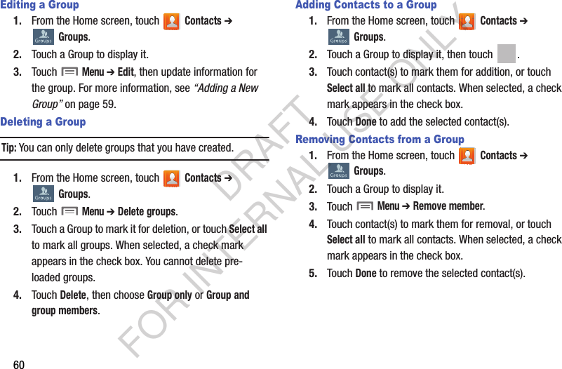 60Editing a Group1. From the Home screen, touch   Contacts ➔  Groups.2. Touch a Group to display it.3. Touch  Menu ➔ Edit, then update information for the group. For more information, see “Adding a New Group” on page 59.Deleting a GroupTip:You can only delete groups that you have created. 1. From the Home screen, touch   Contacts ➔  Groups.2. Touch  Menu ➔ Delete groups. 3. Touch a Group to mark it for deletion, or touch Select all to mark all groups. When selected, a check mark appears in the check box. You cannot delete pre-loaded groups.4. Touch Delete, then choose Group only or Group and group members.Adding Contacts to a Group1. From the Home screen, touch   Contacts ➔  Groups.2. Touch a Group to display it, then touch  . 3. Touch contact(s) to mark them for addition, or touch Select all to mark all contacts. When selected, a check mark appears in the check box.4. Touch Done to add the selected contact(s).Removing Contacts from a Group1. From the Home screen, touch   Contacts ➔  Groups.2. Touch a Group to display it.3. Touch  Menu ➔ Remove member. 4. Touch contact(s) to mark them for removal, or touch Select all to mark all contacts. When selected, a check mark appears in the check box.5. Touch Done to remove the selected contact(s).DRAFT FOR INTERNAL USE ONLY