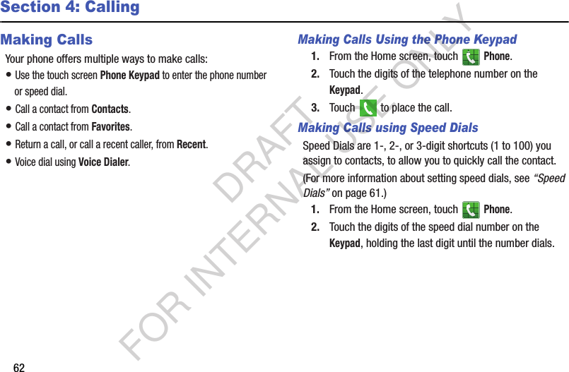 62Section 4: CallingMaking CallsYour phone offers multiple ways to make calls:• Use the touch screen Phone Keypad to enter the phone number or speed dial.• Call a contact from Contacts.• Call a contact from Favorites.• Return a call, or call a recent caller, from Recent. • Voice dial using Voice Dialer. Making Calls Using the Phone Keypad1. From the Home screen, touch   Phone.2. Touch the digits of the telephone number on the Keypad.3. Touch   to place the call.Making Calls using Speed DialsSpeed Dials are 1-, 2-, or 3-digit shortcuts (1 to 100) you assign to contacts, to allow you to quickly call the contact.(For more information about setting speed dials, see “Speed Dials” on page 61.) 1. From the Home screen, touch   Phone.2. Touch the digits of the speed dial number on the Keypad, holding the last digit until the number dials.DRAFT FOR INTERNAL USE ONLY