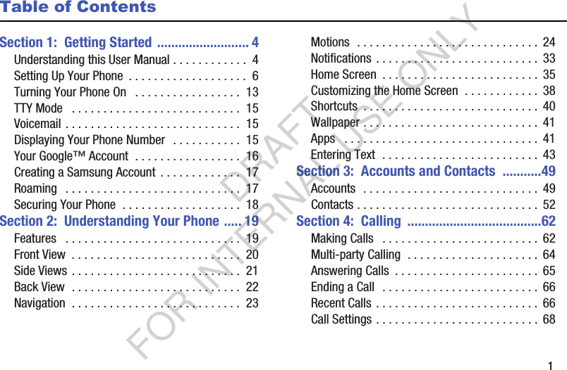        1Table of ContentsSection 1:  Getting Started .......................... 4Understanding this User Manual . . . . . . . . . . . .  4Setting Up Your Phone  . . . . . . . . . . . . . . . . . . .  6Turning Your Phone On   . . . . . . . . . . . . . . . . .  13TTY Mode   . . . . . . . . . . . . . . . . . . . . . . . . . . .  15Voicemail . . . . . . . . . . . . . . . . . . . . . . . . . . . .  15Displaying Your Phone Number  . . . . . . . . . . .  15Your Google™ Account  . . . . . . . . . . . . . . . . .  16Creating a Samsung Account  . . . . . . . . . . . . .  17Roaming   . . . . . . . . . . . . . . . . . . . . . . . . . . . .  17Securing Your Phone  . . . . . . . . . . . . . . . . . . .  18Section 2:  Understanding Your Phone ..... 19Features   . . . . . . . . . . . . . . . . . . . . . . . . . . . .  19Front View  . . . . . . . . . . . . . . . . . . . . . . . . . . .  20Side Views . . . . . . . . . . . . . . . . . . . . . . . . . . .  21Back View  . . . . . . . . . . . . . . . . . . . . . . . . . . .  22Navigation  . . . . . . . . . . . . . . . . . . . . . . . . . . .  23Motions  . . . . . . . . . . . . . . . . . . . . . . . . . . . . .  24Notifications . . . . . . . . . . . . . . . . . . . . . . . . . . 33Home Screen  . . . . . . . . . . . . . . . . . . . . . . . . . 35Customizing the Home Screen  . . . . . . . . . . . .  38Shortcuts  . . . . . . . . . . . . . . . . . . . . . . . . . . . . 40Wallpaper . . . . . . . . . . . . . . . . . . . . . . . . . . . .  41Apps   . . . . . . . . . . . . . . . . . . . . . . . . . . . . . . .  41Entering Text  . . . . . . . . . . . . . . . . . . . . . . . . .  43Section 3:  Accounts and Contacts  ...........49Accounts  . . . . . . . . . . . . . . . . . . . . . . . . . . . . 49Contacts . . . . . . . . . . . . . . . . . . . . . . . . . . . . .  52Section 4:  Calling  ......................................62Making Calls   . . . . . . . . . . . . . . . . . . . . . . . . .  62Multi-party Calling  . . . . . . . . . . . . . . . . . . . . .  64Answering Calls  . . . . . . . . . . . . . . . . . . . . . . .  65Ending a Call  . . . . . . . . . . . . . . . . . . . . . . . . .  66Recent Calls . . . . . . . . . . . . . . . . . . . . . . . . . .  66Call Settings . . . . . . . . . . . . . . . . . . . . . . . . . .  68DRAFT FOR INTERNAL USE ONLY