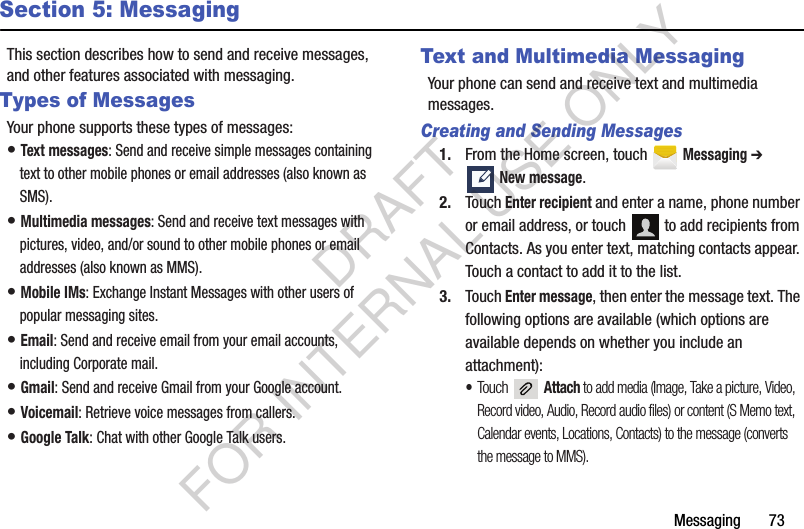 Messaging       73Section 5: MessagingThis section describes how to send and receive messages, and other features associated with messaging.Types of MessagesYour phone supports these types of messages:• Text messages: Send and receive simple messages containing text to other mobile phones or email addresses (also known as SMS).• Multimedia messages: Send and receive text messages with pictures, video, and/or sound to other mobile phones or email addresses (also known as MMS).• Mobile IMs: Exchange Instant Messages with other users of popular messaging sites.• Email: Send and receive email from your email accounts, including Corporate mail.• Gmail: Send and receive Gmail from your Google account.• Voicemail: Retrieve voice messages from callers.• Google Talk: Chat with other Google Talk users.Text and Multimedia MessagingYour phone can send and receive text and multimedia messages. Creating and Sending Messages1. From the Home screen, touch   Messaging ➔ New message.2. Touch Enter recipient and enter a name, phone number or email address, or touch   to add recipients from Contacts. As you enter text, matching contacts appear. Touch a contact to add it to the list. 3. Touch Enter message, then enter the message text. The following options are available (which options are available depends on whether you include an attachment):•Touch  Attach to add media (Image, Take a picture, Video, Record video, Audio, Record audio files) or content (S Memo text, Calendar events, Locations, Contacts) to the message (converts the message to MMS). DRAFT FOR INTERNAL USE ONLY